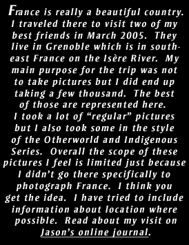 France is really a beautiful country.
I traveled there to visit two of my 
best friends in March 2005.  They 
live in Grenoble which is in south-
east France on the Is�re River.  My 
main purpose for the trip was not 
to take pictures but I did end up 
taking a few thousand.  The best 
of those are represented here.  
I took a lot of �regular� pictures 
but I also took some in the style 
of the Otherworld and Indigenous 
Series.  Overall the scope of these 
pictures I feel is limited just because 
I didn�t go there specifically to 
photograph France.  I think you 
get the idea.  I have tried to include 
information about location where 
possible.  Read about my visit on
Jason�s online journal.